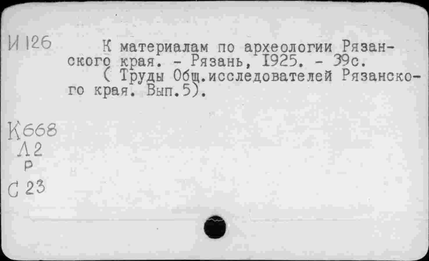 ﻿И 126 К материалам по археологии Рязанского края. - Рязань, 1925. - 39с.
( Труды Общ.исследователей Рязанского края. Вып.5).
К 666
Л2 р
С 23